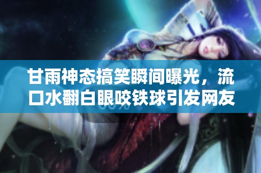 甘雨神态搞笑瞬间曝光，流口水翻白眼咬铁球引发网友热议