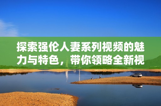 探索强伦人妻系列视频的魅力与特色，带你领略全新视听体验