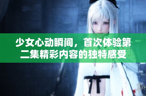 少女心动瞬间，首次体验第二集精彩内容的独特感受