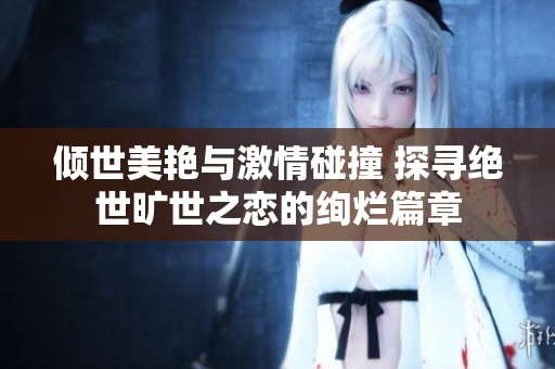 倾世美艳与激情碰撞 探寻绝世旷世之恋的绚烂篇章