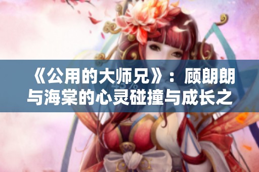 《公用的大师兄》：顾朗朗与海棠的心灵碰撞与成长之旅