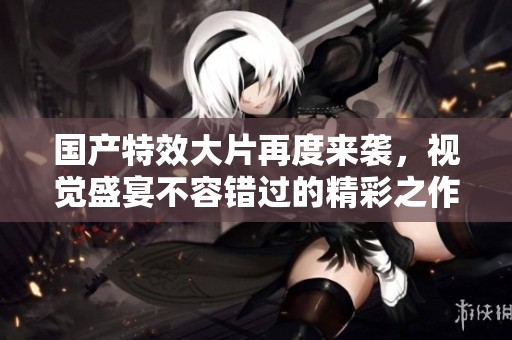 国产特效大片再度来袭，视觉盛宴不容错过的精彩之作