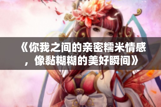 《你我之间的亲密糯米情感，像黏糊糊的美好瞬间》
