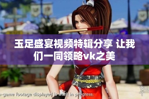 玉足盛宴视频特辑分享 让我们一同领略vk之美