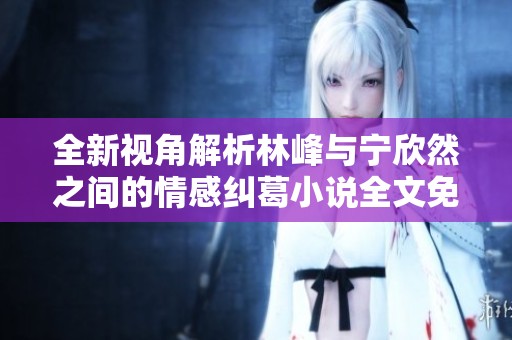 全新视角解析林峰与宁欣然之间的情感纠葛小说全文免费阅读