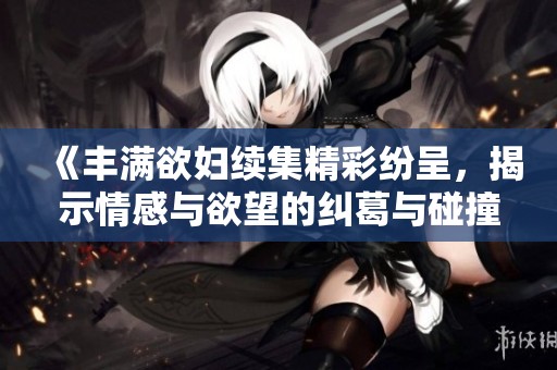 《丰满欲妇续集精彩纷呈，揭示情感与欲望的纠葛与碰撞》