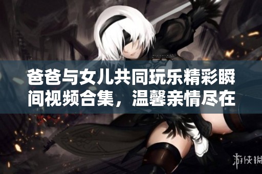 爸爸与女儿共同玩乐精彩瞬间视频合集，温馨亲情尽在其中