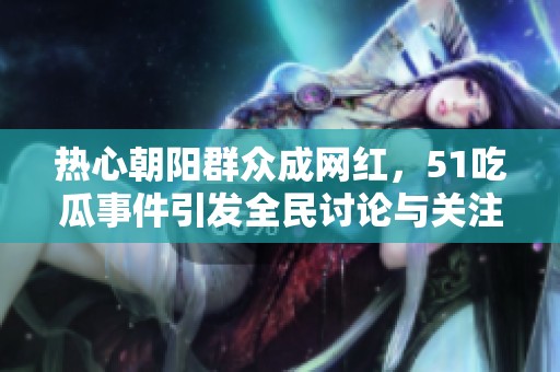 热心朝阳群众成网红，51吃瓜事件引发全民讨论与关注