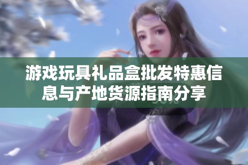 游戏玩具礼品盒批发特惠信息与产地货源指南分享