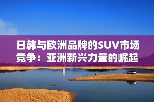 日韩与欧洲品牌的SUV市场竞争：亚洲新兴力量的崛起与挑战分析