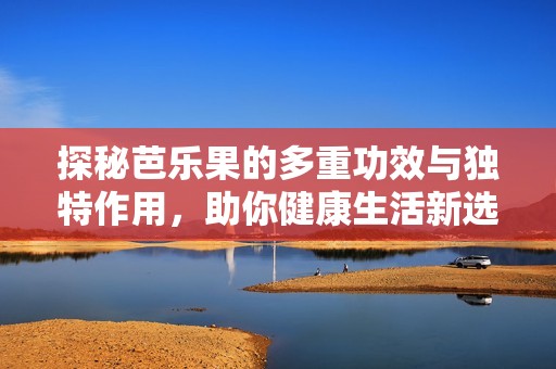 探秘芭乐果的多重功效与独特作用，助你健康生活新选择