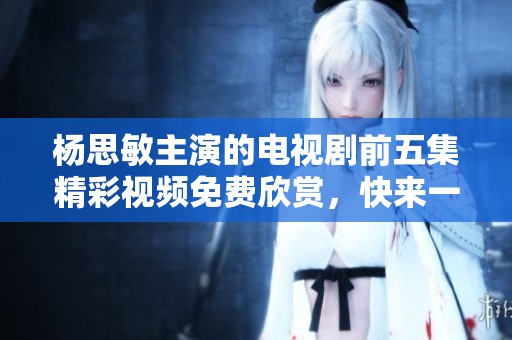 杨思敏主演的电视剧前五集精彩视频免费欣赏，快来一起观看吧