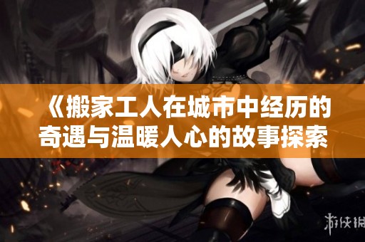 《搬家工人在城市中经历的奇遇与温暖人心的故事探索》