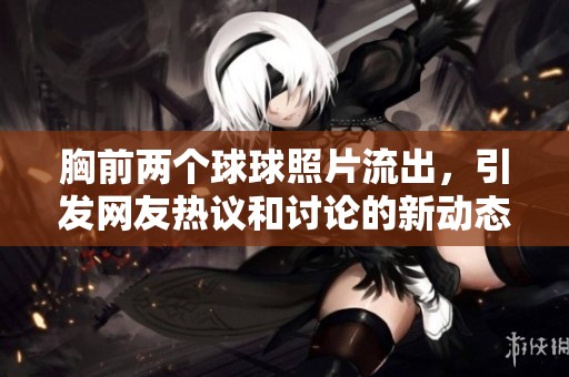 胸前两个球球照片流出，引发网友热议和讨论的新动态来了！