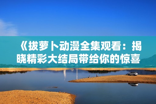《拔萝卜动漫全集观看：揭晓精彩大结局带给你的惊喜与感动》