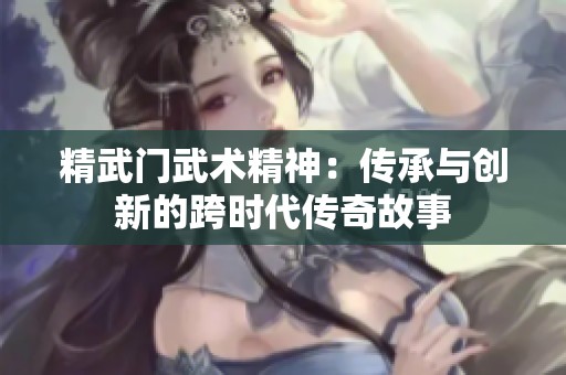 精武门武术精神：传承与创新的跨时代传奇故事