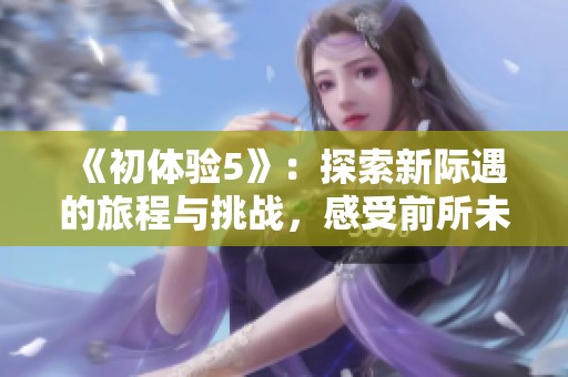 《初体验5》：探索新际遇的旅程与挑战，感受前所未有的魅力与成长