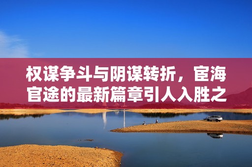 权谋争斗与阴谋转折，宦海官途的最新篇章引人入胜之旅