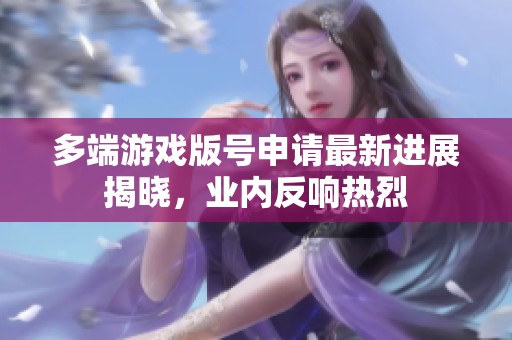 多端游戏版号申请最新进展揭晓，业内反响热烈