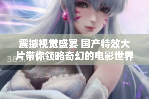 震撼视觉盛宴 国产特效大片带你领略奇幻的电影世界