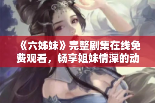《六姊妹》完整剧集在线免费观看，畅享姐妹情深的动人故事与温暖时刻