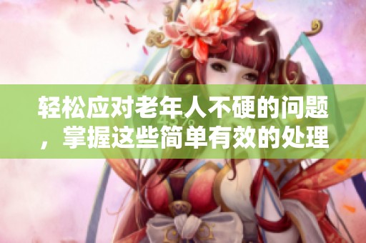 轻松应对老年人不硬的问题，掌握这些简单有效的处理方法