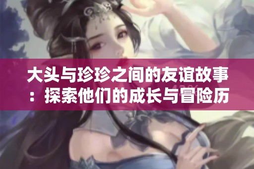 大头与珍珍之间的友谊故事：探索他们的成长与冒险历程