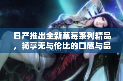 日产推出全新草莓系列精品，畅享无与伦比的口感与品质体验