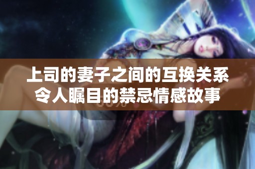上司的妻子之间的互换关系令人瞩目的禁忌情感故事