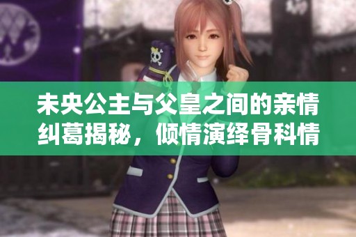 未央公主与父皇之间的亲情纠葛揭秘，倾情演绎骨科情缘之路