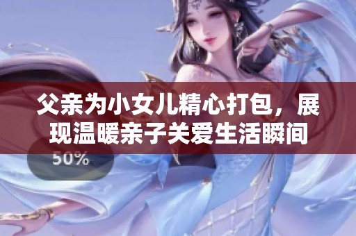 父亲为小女儿精心打包，展现温暖亲子关爱生活瞬间
