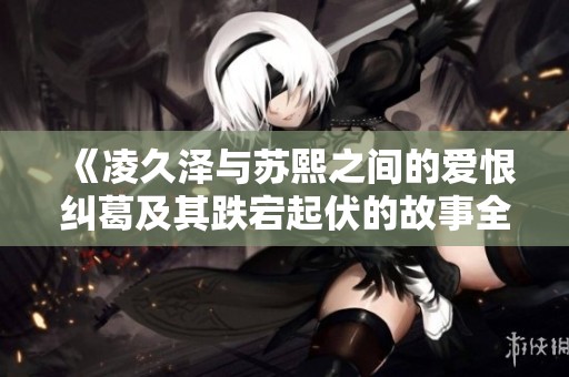 《凌久泽与苏熙之间的爱恨纠葛及其跌宕起伏的故事全本阅读》