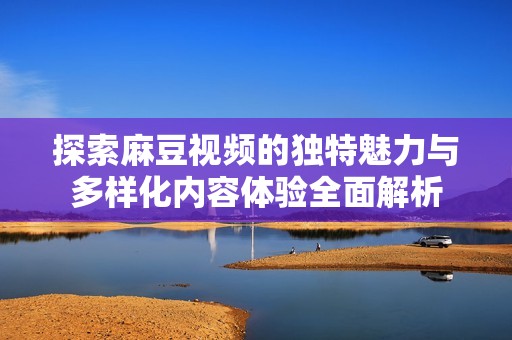 探索麻豆视频的独特魅力与多样化内容体验全面解析