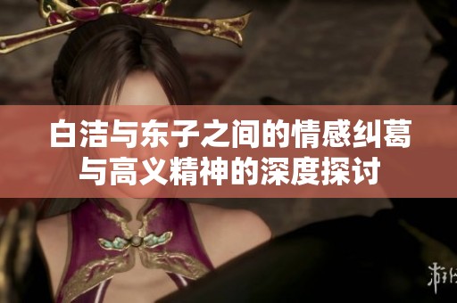 白洁与东子之间的情感纠葛与高义精神的深度探讨