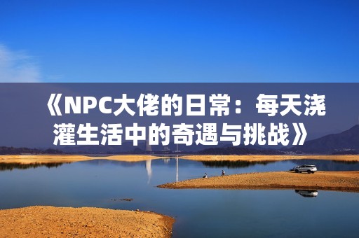 《NPC大佬的日常：每天浇灌生活中的奇遇与挑战》