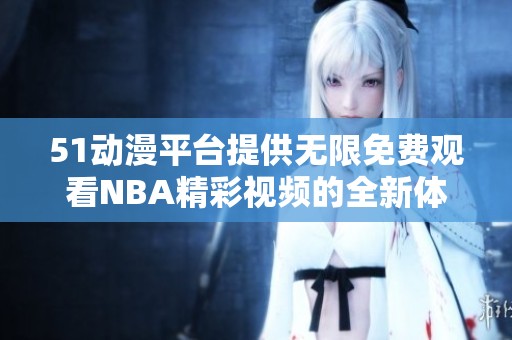 51动漫平台提供无限免费观看NBA精彩视频的全新体验