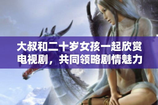 大叔和二十岁女孩一起欣赏电视剧，共同领略剧情魅力与人生哲理