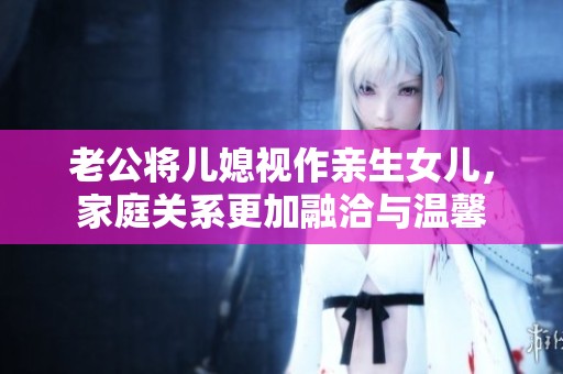 老公将儿媳视作亲生女儿，家庭关系更加融洽与温馨