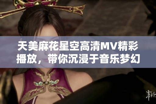 天美麻花星空高清MV精彩播放，带你沉浸于音乐梦幻之旅