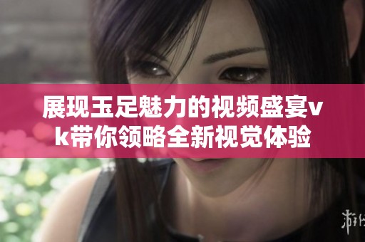 展现玉足魅力的视频盛宴vk带你领略全新视觉体验