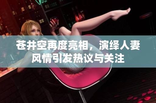 苍井空再度亮相，演绎人妻风情引发热议与关注