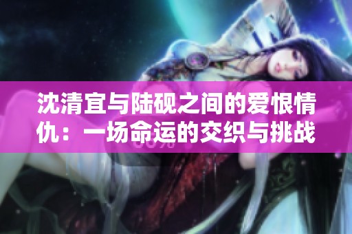 沈清宜与陆砚之间的爱恨情仇：一场命运的交织与挑战