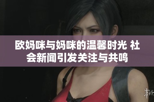 欧妈咪与妈咪的温馨时光 社会新闻引发关注与共鸣