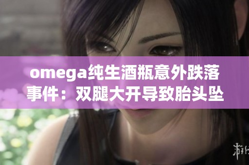 omega纯生酒瓶意外跌落事件：双腿大开导致胎头坠落引发关注