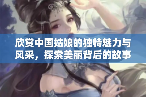 欣赏中国姑娘的独特魅力与风采，探索美丽背后的故事