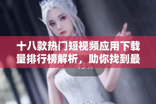 十八款热门短视频应用下载量排行榜解析，助你找到最受欢迎的短视频平台
