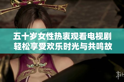 五十岁女性热衷观看电视剧 轻松享受欢乐时光与共鸣故事