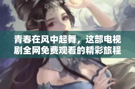 青春在风中起舞，这部电视剧全网免费观看的精彩旅程