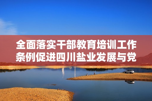 全面落实干部教育培训工作条例促进四川盐业发展与党建结合