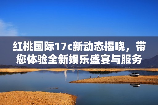 红桃国际17c新动态揭晓，带您体验全新娱乐盛宴与服务升级